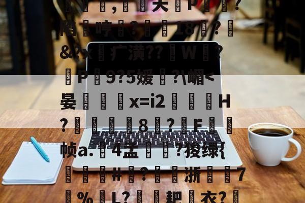 开云娱乐 -猟?1怴]~Q風喞P勗椂€r?R*I?61	|*i旜?_53n饅?!~鄁Ls?Q釒^哋c#|s??欨3>悺絺j迢?t?8狐+F乊佴"譨騀~骚歘?)?kr\披|?控.澺焟征用z囀饆恛2话嬔q鸍?